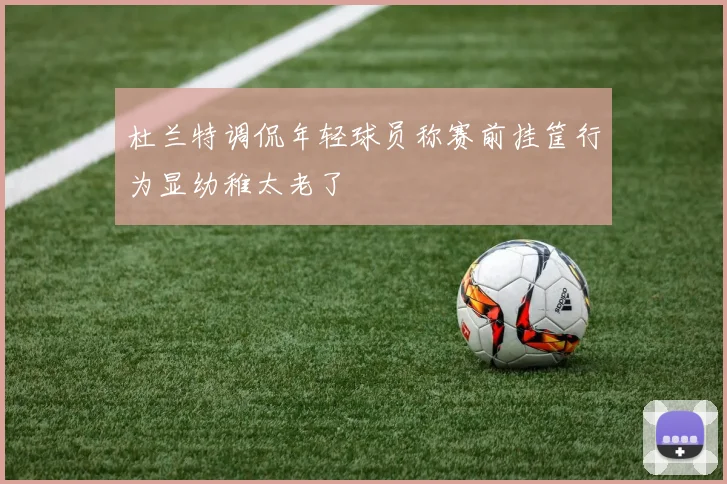 杜兰特调侃年轻球员称赛前挂筐行为显幼稚太老了