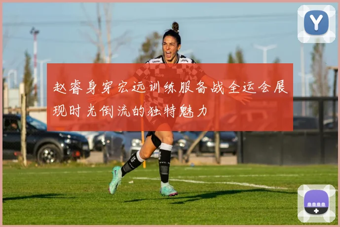 赵睿身穿宏远训练服备战全运会展现时光倒流的独特魅力