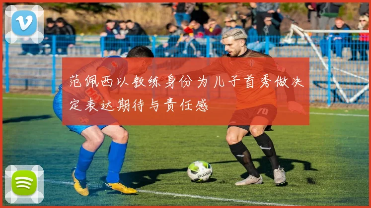 范佩西以教练身份为儿子首秀做决定表达期待与责任感