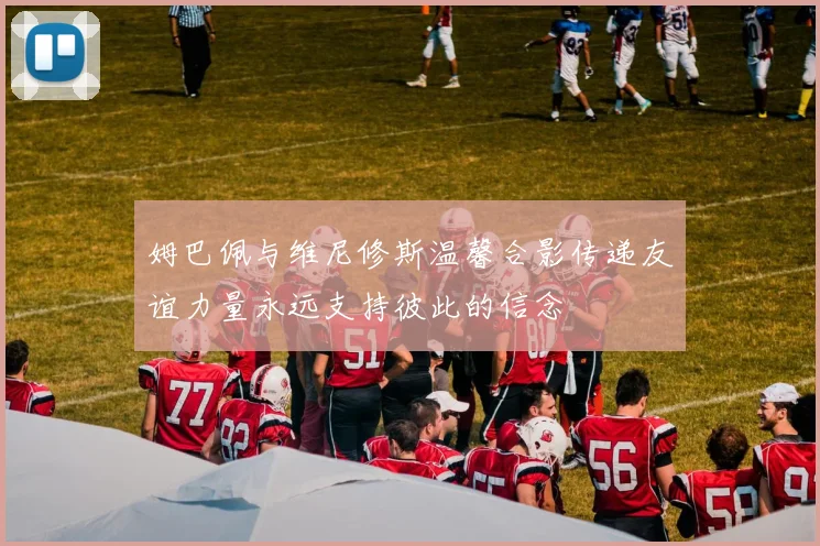姆巴佩与维尼修斯温馨合影传递友谊力量永远支持彼此的信念