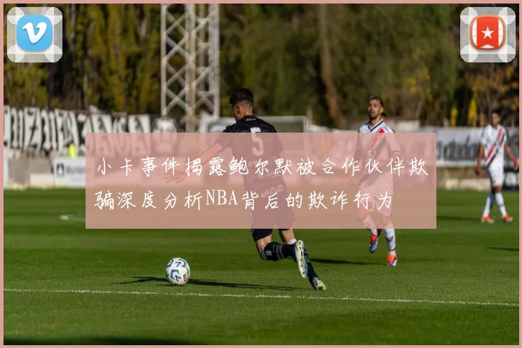小卡事件揭露鲍尔默被合作伙伴欺骗深度分析NBA背后的欺诈行为