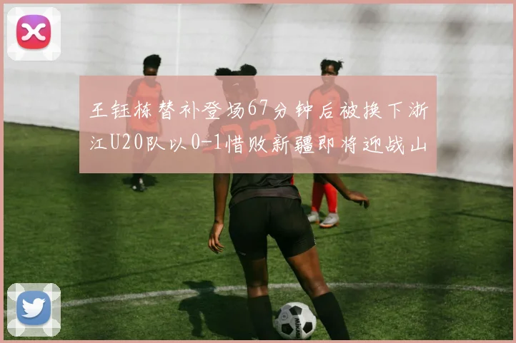 王钰栋替补登场67分钟后被换下浙江U20队以0-1惜败新疆即将迎战山东