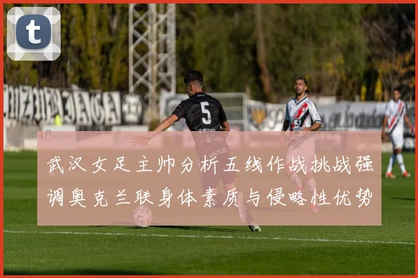 武汉女足主帅分析五线作战挑战强调奥克兰联身体素质与侵略性优势