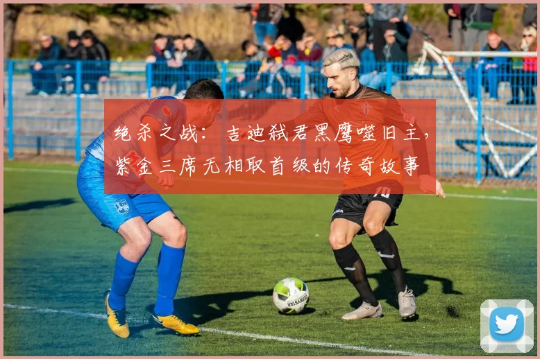 绝杀之战:吉迪弑君黑鹰噬旧主,紫金三席无相取首级的传奇故事