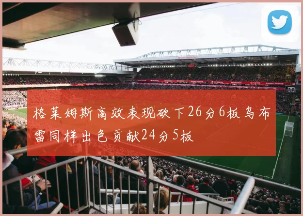 格莱姆斯高效表现砍下26分6板乌布雷同样出色贡献24分5板