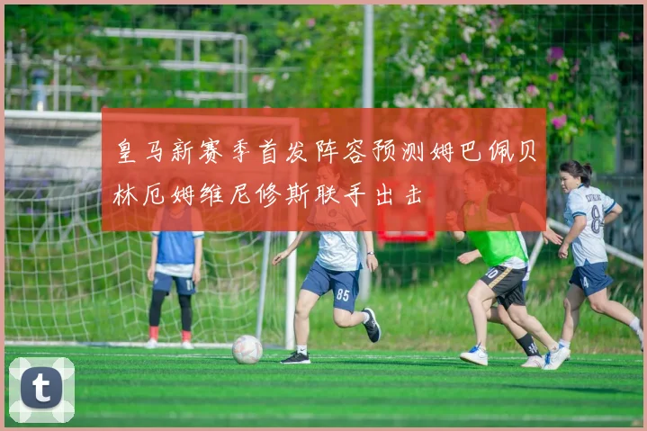 皇马新赛季首发阵容预测姆巴佩贝林厄姆维尼修斯联手出击
