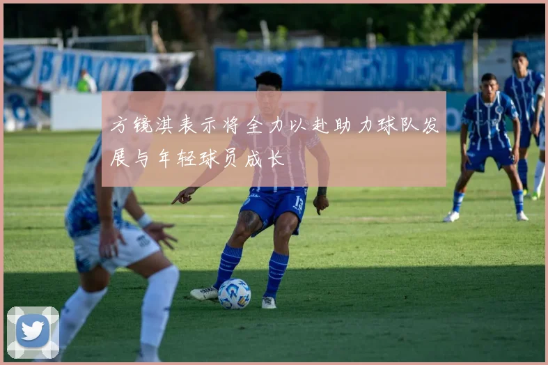 方镜淇表示将全力以赴助力球队发展与年轻球员成长