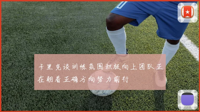 卡里克谈训练氛围积极向上团队正在朝着正确方向努力前行