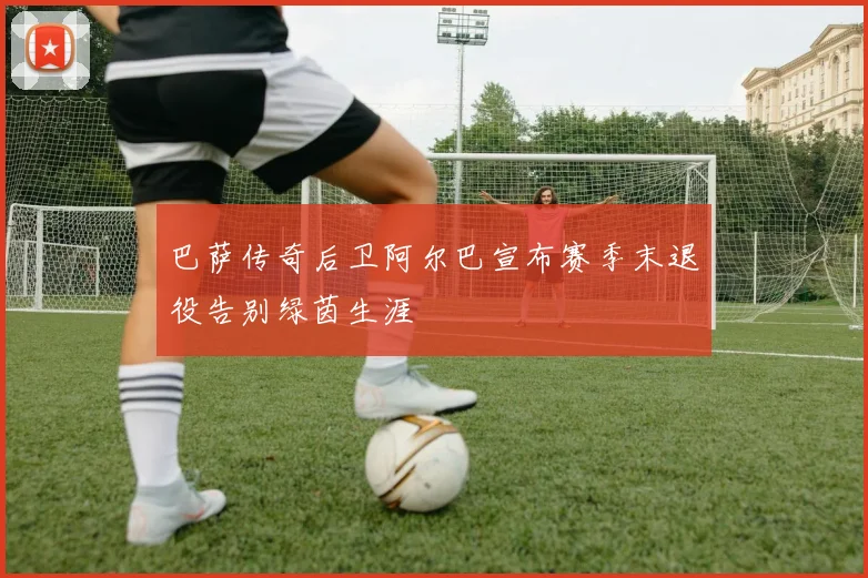 巴萨传奇后卫阿尔巴宣布赛季末退役告别绿茵生涯