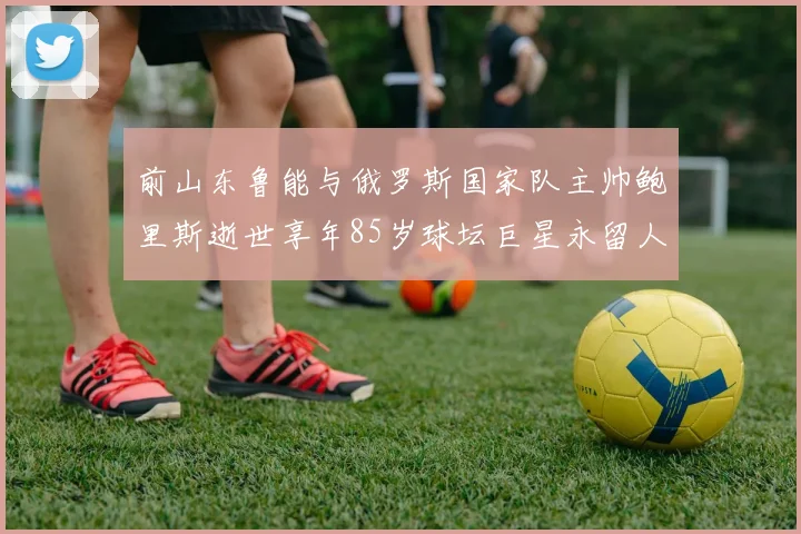 前山东鲁能与俄罗斯国家队主帅鲍里斯逝世享年85岁球坛巨星永留人间