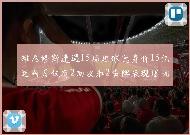 维尼修斯遭遇15场进球荒身价15亿近两月仅有2助攻和2黄牌表现堪忧