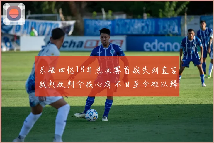 乐福回忆18年总决赛首战失利直言裁判改判令我心有不甘至今难以释怀