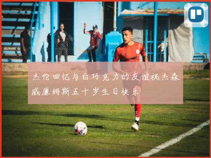 杰伦回忆与白巧克力的友谊祝杰森威廉姆斯五十岁生日快乐